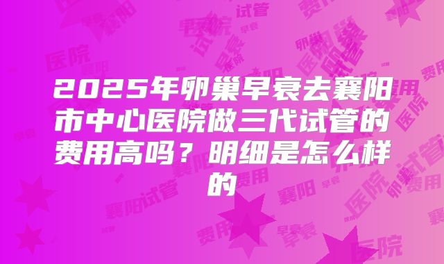 2025年卵巢早衰去襄阳市中心医院做三代试管的费用高吗?明细是怎么样的