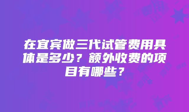 在宜宾做三代试管费用具体是多少?额外收费的项目有哪些?