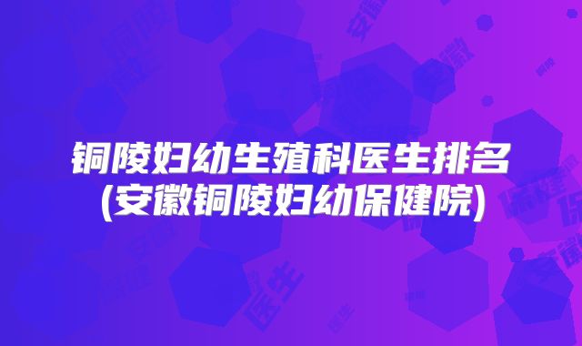 铜陵妇幼生殖科医生排名(安徽铜陵妇幼保健院)