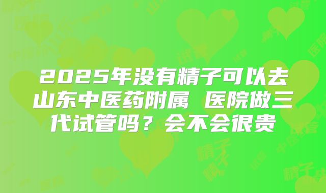 2025年没有精子可以去山东中医药附属 医院做三代试管吗?会不会很贵