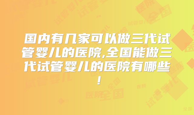 国内有几家可以做三代试管婴儿的医院,全国能做三代试管婴儿的医院有哪些！