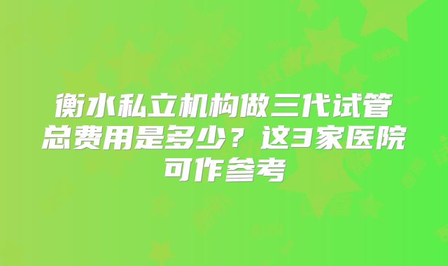 衡水私立机构做三代试管总费用是多少？这3家医院可作参考