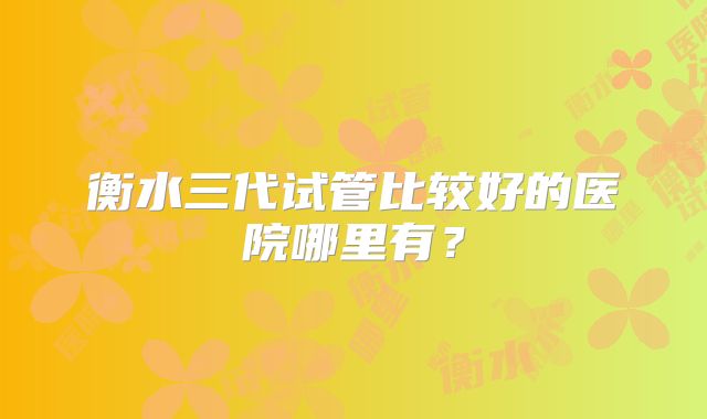 衡水三代试管比较好的医院哪里有？