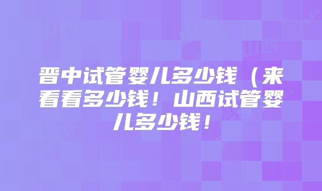 晋中试管婴儿多少钱（来看看多少钱！山西试管婴儿多少钱！