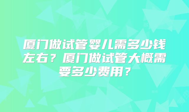 厦门做试管婴儿需多少钱左右?厦门做试管大概需要多少费用?
