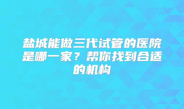 盐城能做三代试管的医院是哪一家?帮你找到合适的机构