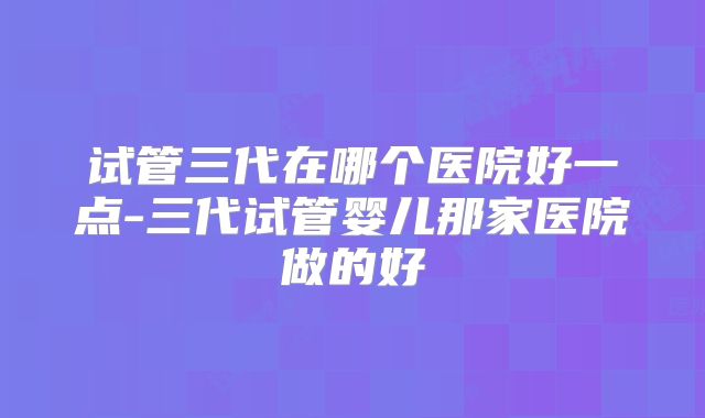 试管三代在哪个医院好一点-三代试管婴儿那家医院做的好