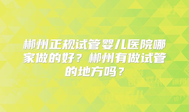 郴州正规试管婴儿医院哪家做的好？郴州有做试管的地方吗？