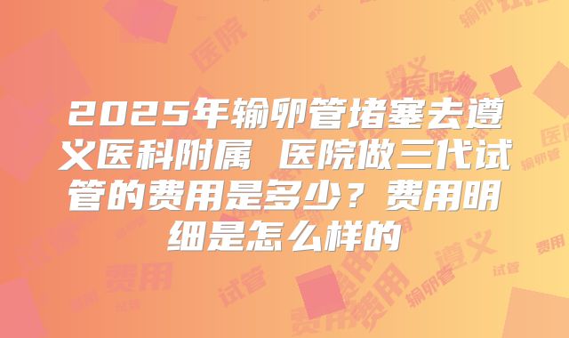 2025年输卵管堵塞去遵义医科附属 医院做三代试管的费用是多少?费用明细是怎么样的