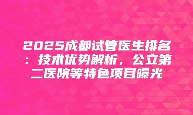2025成都试管医生排名:技术优势解析,公立第二医院等特色项目曝光