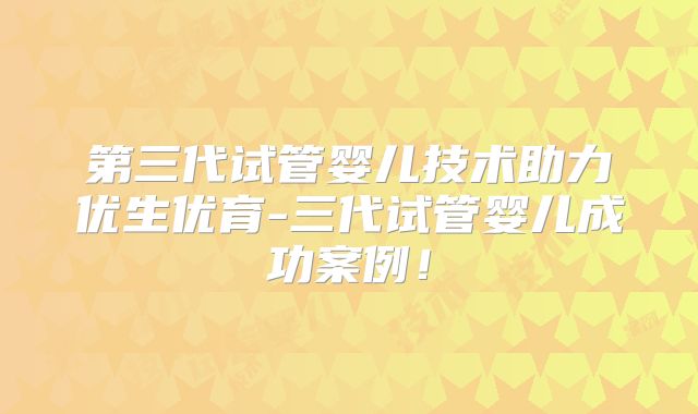 第三代试管婴儿技术助力优生优育-三代试管婴儿成功案例！