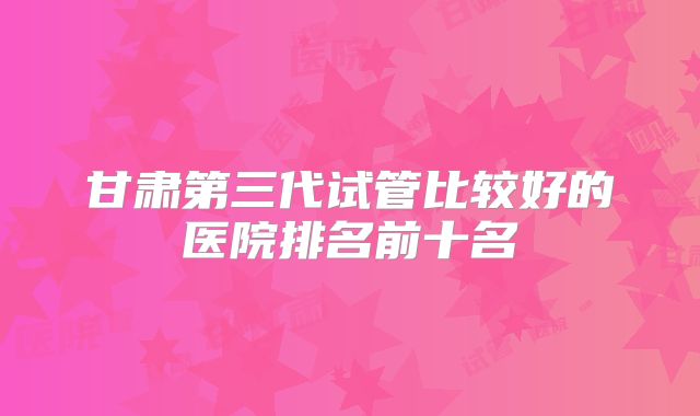 甘肃第三代试管比较好的医院排名前十名