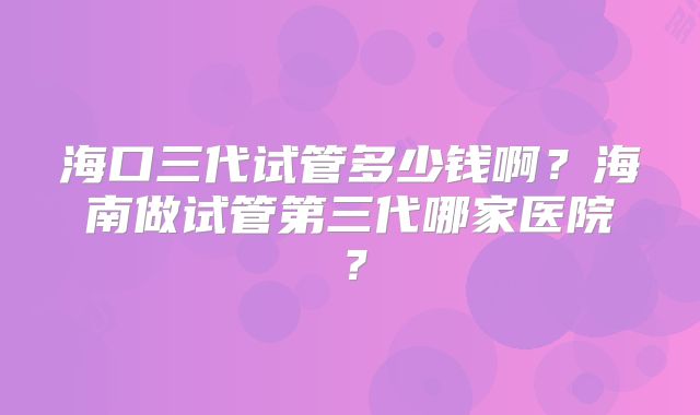 海口三代试管多少钱啊？海南做试管第三代哪家医院？