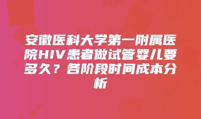 安徽医科大学第一附属医院HIV患者做试管婴儿要多久？各阶段时间成本分析