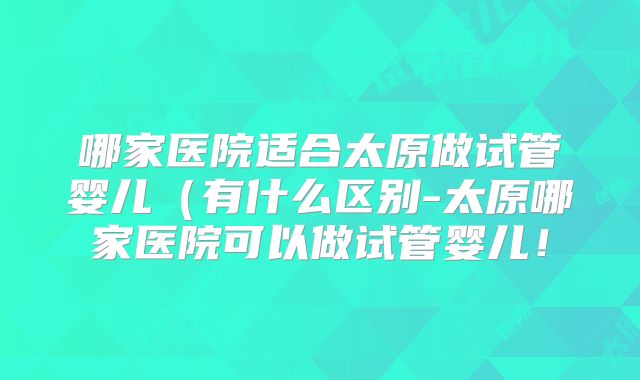 哪家医院适合太原做试管婴儿（有什么区别-太原哪家医院可以做试管婴儿！