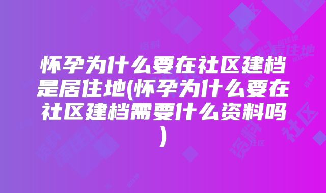 怀孕为什么要在社区建档是居住地(怀孕为什么要在社区建档需要什么资料吗)