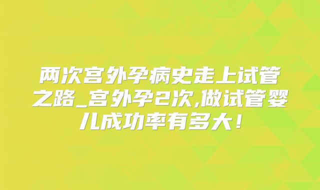 两次宫外孕病史走上试管之路_宫外孕2次,做试管婴儿成功率有多大！