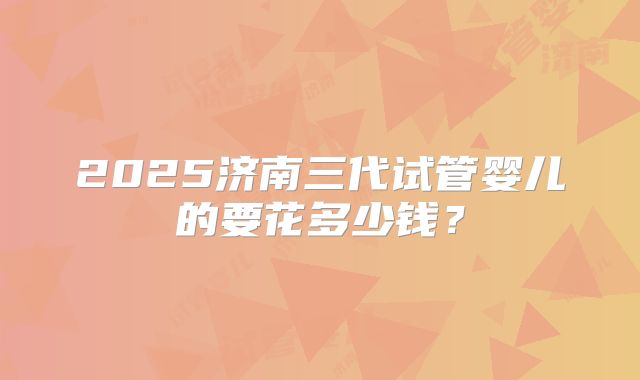 2025济南三代试管婴儿的要花多少钱?