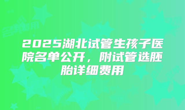 2025湖北试管生孩子医院名单公开，附试管选胚胎详细费用
