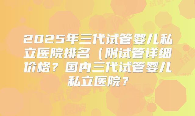 2025年三代试管婴儿私立医院排名（附试管详细价格？国内三代试管婴儿私立医院？