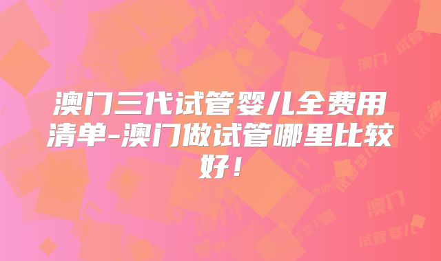 澳门三代试管婴儿全费用清单-澳门做试管哪里比较好!