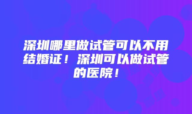 深圳哪里做试管可以不用结婚证！深圳可以做试管的医院！