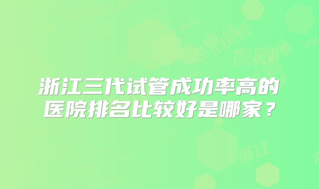 浙江三代试管成功率高的医院排名比较好是哪家？