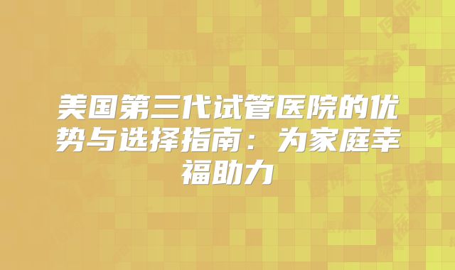 美国第三代试管医院的优势与选择指南:为家庭幸福助力
