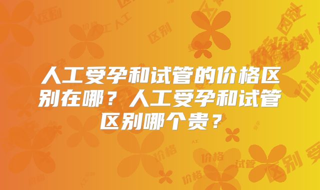 人工受孕和试管的价格区别在哪?人工受孕和试管区别哪个贵?