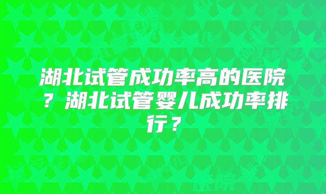 湖北试管成功率高的医院?湖北试管婴儿成功率排行?
