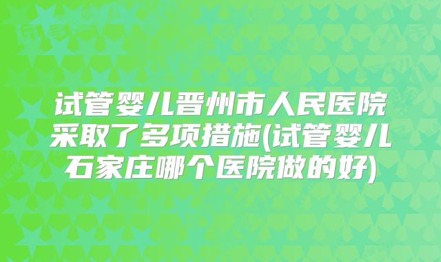 试管婴儿晋州市人民医院采取了多项措施(试管婴儿石家庄哪个医院做的好)