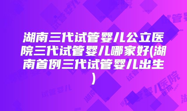 湖南三代试管婴儿公立医院三代试管婴儿哪家好(湖南首例三代试管婴儿出生)