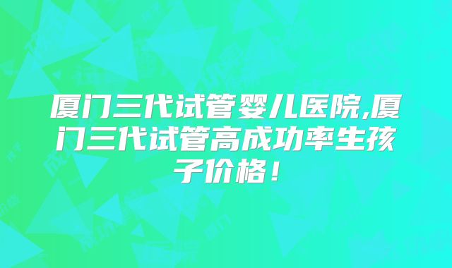 厦门三代试管婴儿医院,厦门三代试管高成功率生孩子价格！