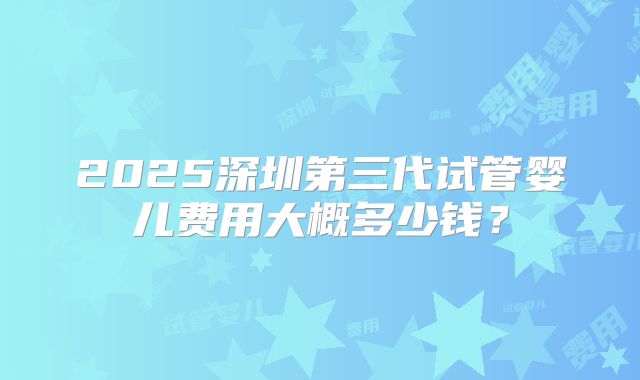 2025深圳第三代试管婴儿费用大概多少钱?