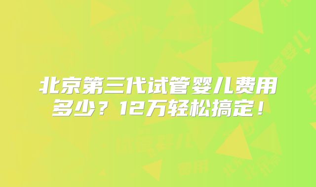 北京第三代试管婴儿费用多少？12万轻松搞定！