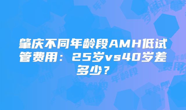 肇庆不同年龄段AMH低试管费用：25岁vs40岁差多少？