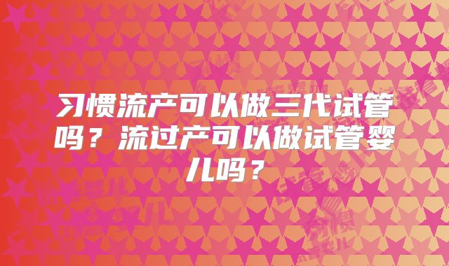 习惯流产可以做三代试管吗？流过产可以做试管婴儿吗？