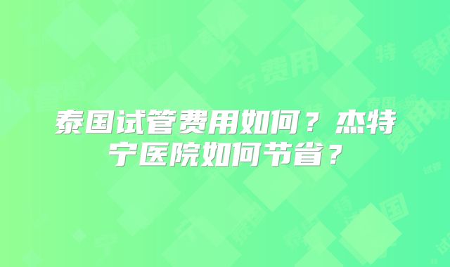 泰国试管费用如何？杰特宁医院如何节省？