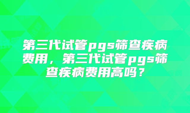 第三代试管pgs筛查疾病费用，第三代试管pgs筛查疾病费用高吗？