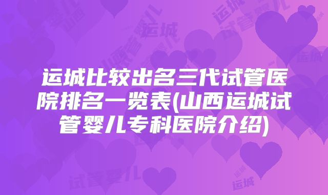 运城比较出名三代试管医院排名一览表(山西运城试管婴儿专科医院介绍)