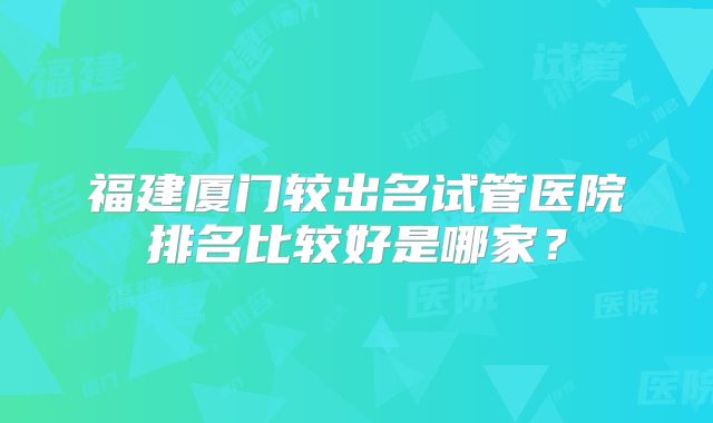 福建厦门较出名试管医院排名比较好是哪家?