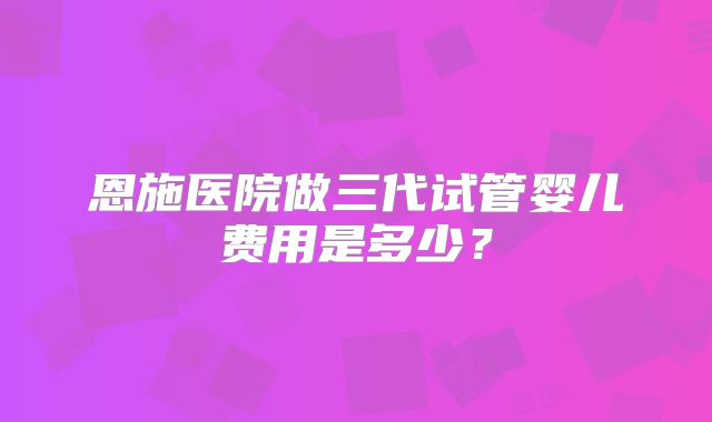 恩施医院做三代试管婴儿费用是多少?