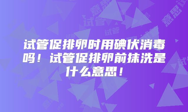 试管促排卵时用碘伏消毒吗！试管促排卵前抹洗是什么意思！