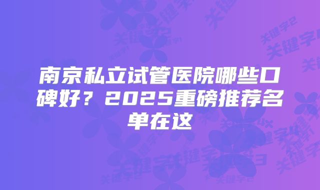 南京私立试管医院哪些口碑好?2025重磅推荐名单在这