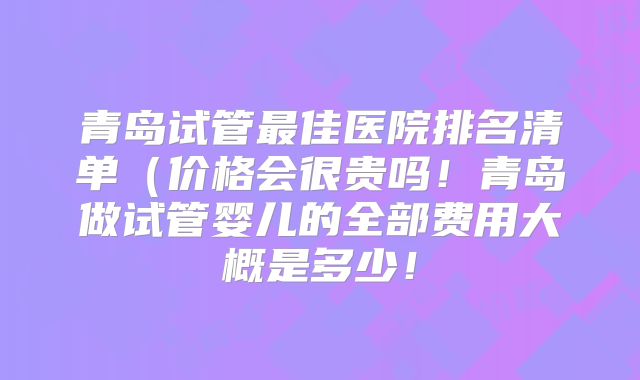 青岛试管最佳医院排名清单（价格会很贵吗！青岛做试管婴儿的全部费用大概是多少！