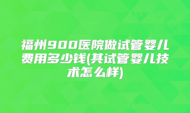 福州900医院做试管婴儿费用多少钱(其试管婴儿技术怎么样)