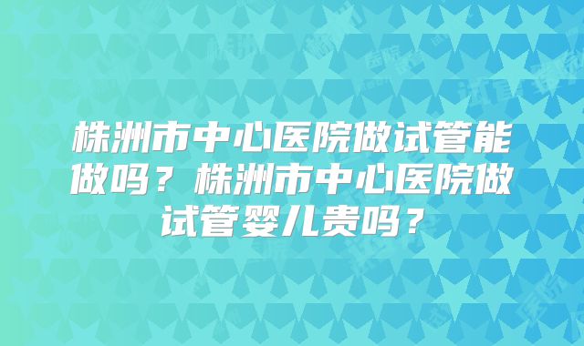株洲市中心医院做试管能做吗？株洲市中心医院做试管婴儿贵吗？