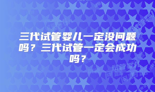 三代试管婴儿一定没问题吗?三代试管一定会成功吗?