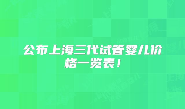 公布上海三代试管婴儿价格一览表！