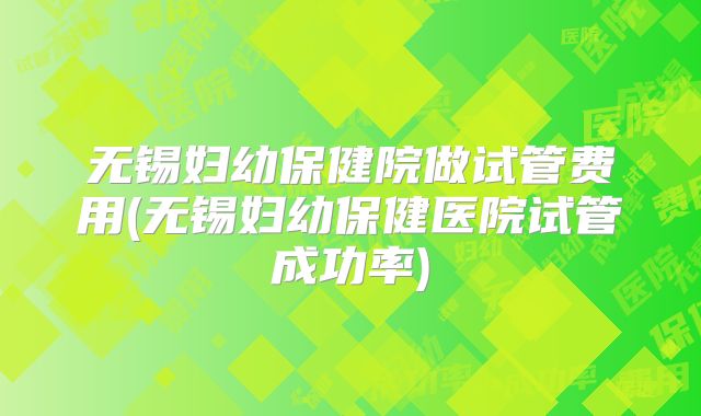无锡妇幼保健院做试管费用(无锡妇幼保健医院试管成功率)